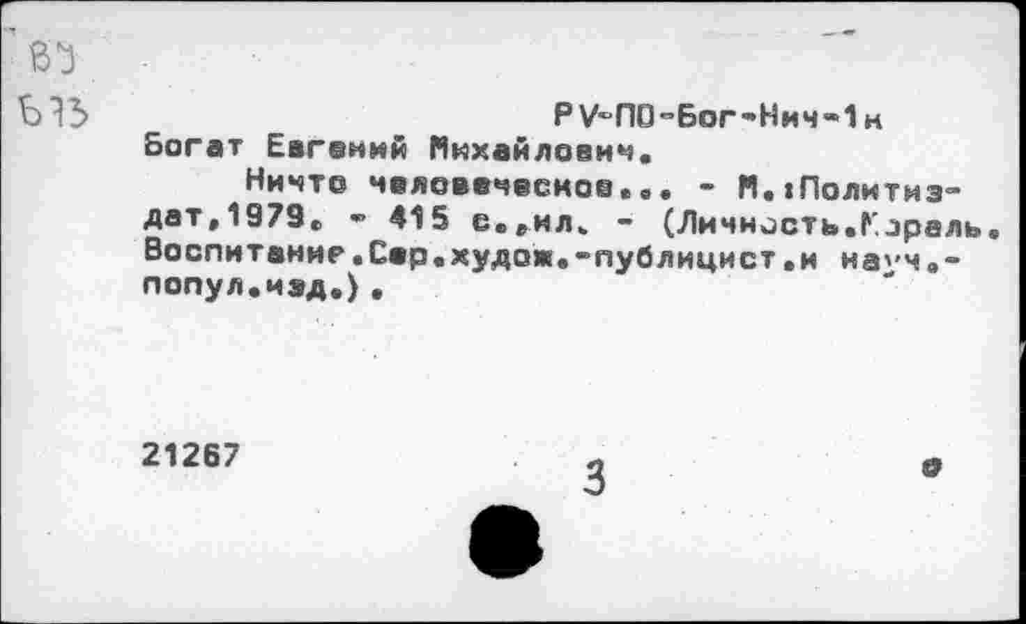 ﻿Р У-ПО-Бог-Нич-! м Богат Евгений Михайлович.
Ничто человеческое... - М.1Политиз-дат.1979. • 415 с.^ил. - (Личность.Кэраль. Воспитание.Сер.худож.-публицист.и на^ч.-попул.иэд.)•
21267
3
О